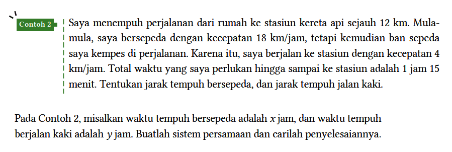 Contoh 2 Saya menempuh perjalanan dari rumah ke stasiun kereta api sejauh 12 km. Mula-mula, saya bersepeda dengan kecepatan 18 km/jam, tetapi kemudian ban sepeda saya kempes di perjalanan. Karena itu, saya berjalan ke stasiun dengan kecepatan 4 km/jam. Total waktu yang saya perlukan hingga sampai ke stasiun adalah 1 jam 15 menit. Tentukan jarak tempuh bersepeda, dan jarak tempuh jalan kaki.

Pada Contoh 2, misalkan waktu tempuh bersepeda adalah x jam, dan waktu tempuh berjalan kaki adalah y jam. Buatlah sistem persamaan dan carilah penyelesaiannya.
