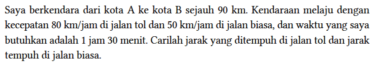 Saya berkendara dari kota A ke kota B sejauh 90 km. Kendaraan melaju dengan kecepatan 80 km/jam di jalan tol dan 50 km/jam di jalan biasa, dan waktu yang saya butuhkan adalah 1 jam 30 menit. Carilah jarak yang ditempuh di jalan tol dan jarak tempuh di jalan biasa.