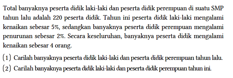 Total banyaknya peserta didik laki-laki dan peserta didik perempuan di suatu SMP tahun lalu adalah 220 peserta didik. Tahun ini peserta didik laki-laki mengalami kenaikan sebesar 5%, sedangkan banyaknya peserta didik perempuan mengalami penurunan sebesar 2%. Secara keseluruhan, banyaknya peserta didik mengalami kenaikan sebesar 4 orang.
(1) Carilah banyaknya peserta didik laki-laki dan peserta didik perempuan tahun lalu.
(2) Carilah banyaknya peserta didik laki-laki dan peserta didik perempuan tahun ini.