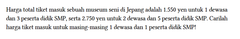 Harga total tiket masuk sebuah museum seni di Jepang adalah 1.550 yen untuk 1 dewasa dan 3 peserta didik SMP, serta 2.750 yen untuk 2 dewasa dan 5 peserta didik SMP. Carilah harga tiket masuk untuk masing-masing 1 dewasa dan 1 peserta didik SMP!