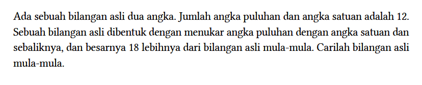 Ada sebuah bilangan asli dua angka. Jumlah angka puluhan dan angka satuan adalah 12. Sebuah bilangan asli dibentuk dengan menukar angka puluhan dengan angka satuan dan sebaliknya, dan besarnya 18 lebihnya dari bilangan asli mula-mula. Carilah bilangan asli mula-mula.