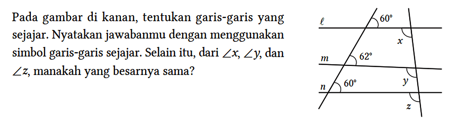 Pada gambar di kanan, tentukan garis-garis yang sejajar. Nyatakan jawabanmu dengan menggunakan simbol garis-garis sejajar. Selain itu, dari sudut x, sudut y, dan sudut z, manakah yang besarnya sama? l 60 x m 62 y n 60 z