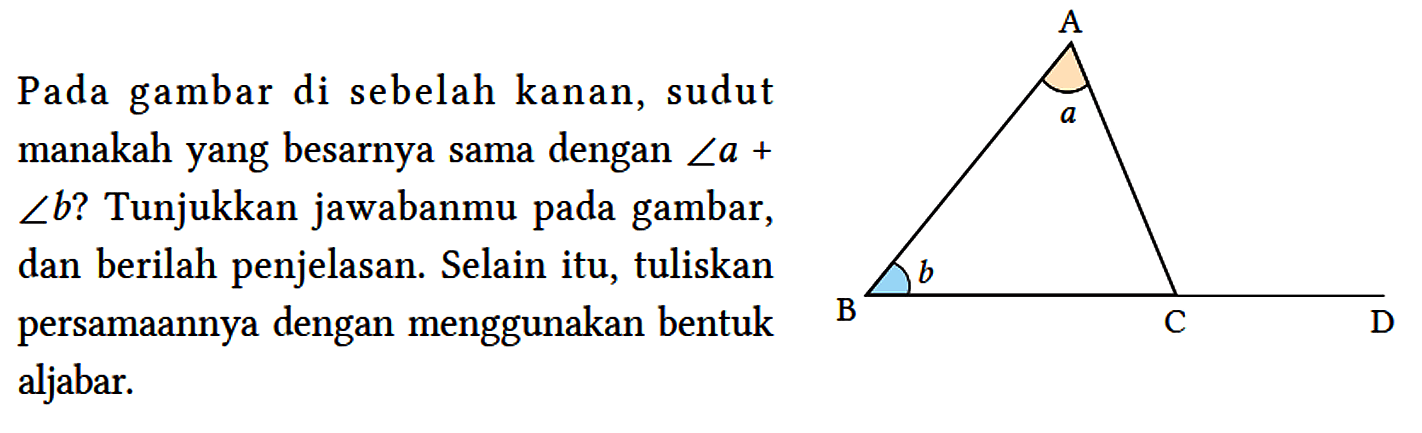 Pada gambar di sebelah kanan, sudut manakah yang besarnya sama dengan sudut a + sudut b? Tunjukkan jawabanmu pada gambar, dan berilah penjelasan. Selain itu, tuliskan persamaannya dengan menggunakan bentuk aljabar. A a B b C D