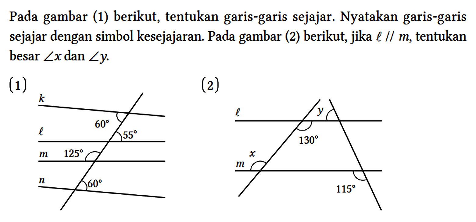 Pada gambar (1) berikut, tentukan garis-garis sejajar. Nyatakan garis-garis sejajar dengan simbol kesejajaran. Pada gambar (2) berikut, jika l // m, tentukan besar sudut x dan sudut y. (1) k 60 55 l m 125 n 60 (2) y l 130 x m 115