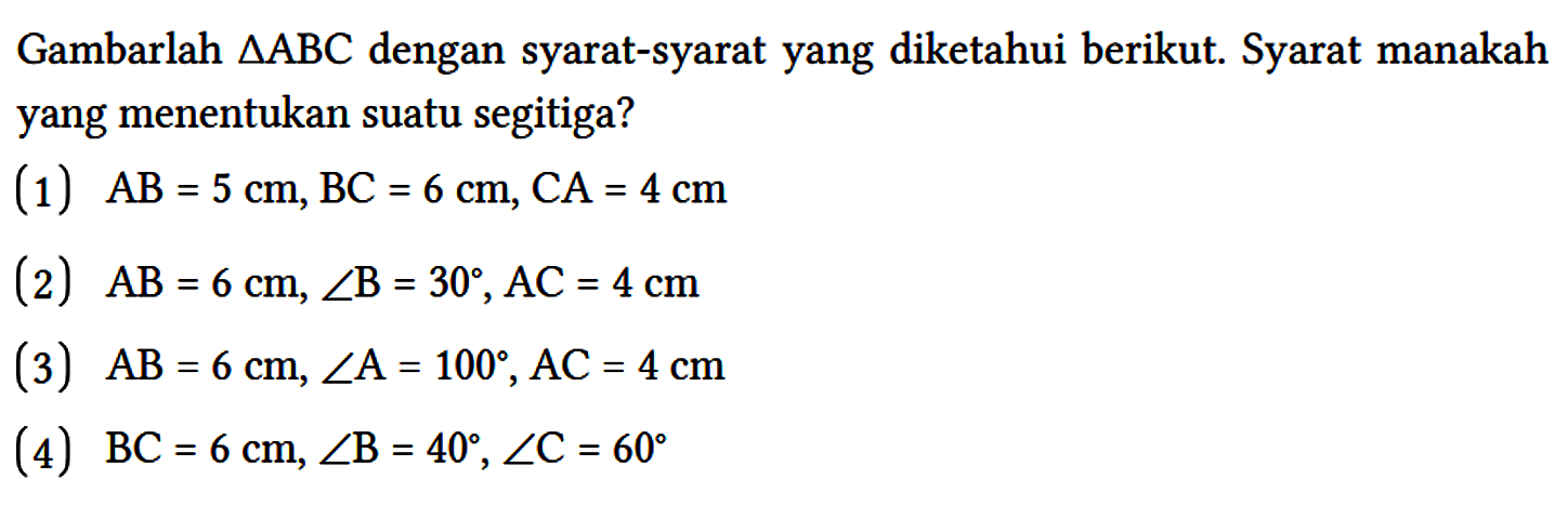 Gambarlah  segitiga ABC dengan syarat-syarat yang diketahui berikut. Syarat manakah yang menentukan suatu segitiga?
(1)  AB = 5 cm, BC = 6 cm, CA = 4 cm 
(2)  AB = 6 cm, sudut B = 30, AC = 4 cm 
(3)  AB = 6 cm, sudut A = 100, AC = 4 cm 
(4)  BC = 6 cm, sudut B = 40, sudut C = 60 