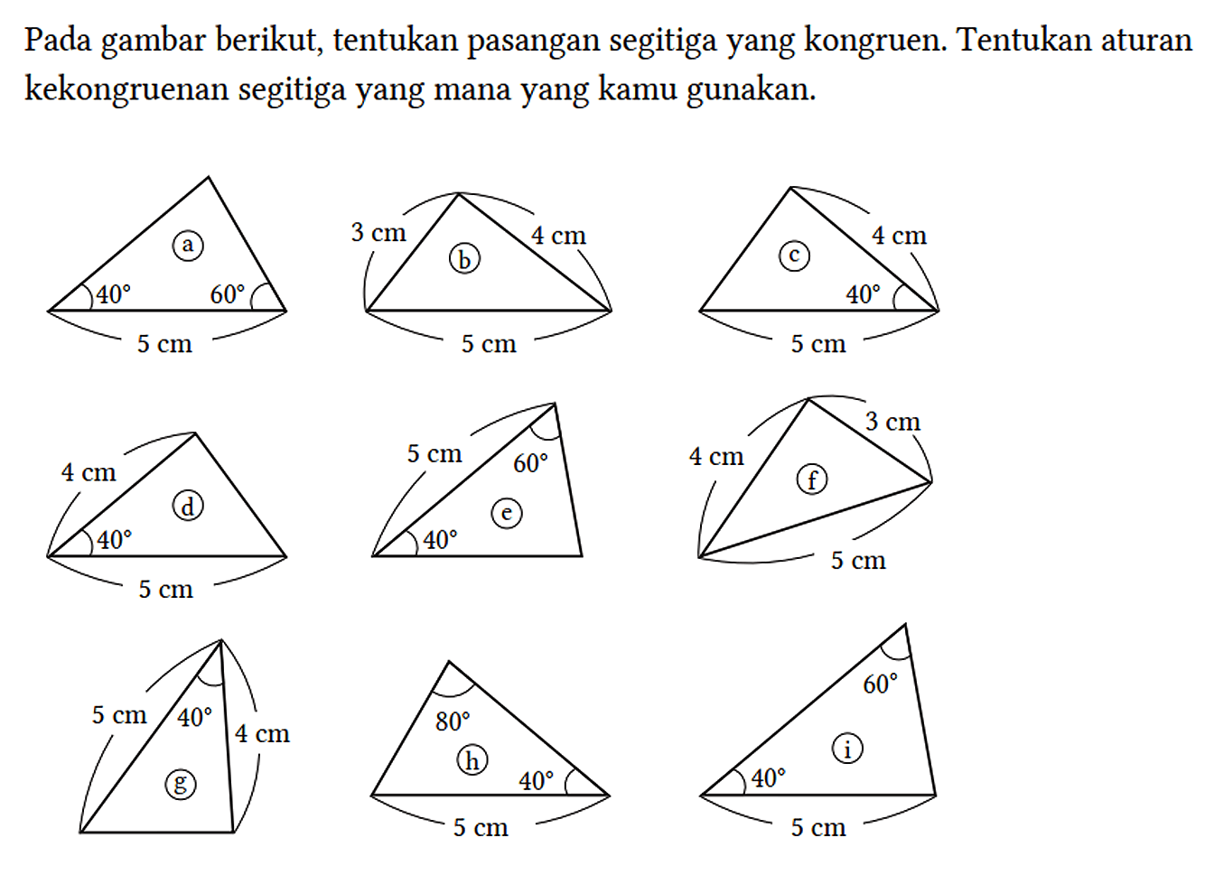 Pada gambar berikut, tentukan pasangan segitiga yang kongruen. Tentukan aturan kekongruenan segitiga yang mana yang kamu gunakan. a 40 60 5 cm b 3 cm 4 cm 5 cm c 4 cm 40 5 cm d 4 cm 40 5 cm e 5 cm 60 40 f 4 cm 3 cm 5 cm g 5 cm 4 cm 40 h 80 40 5 cm i 40 60 5 cm