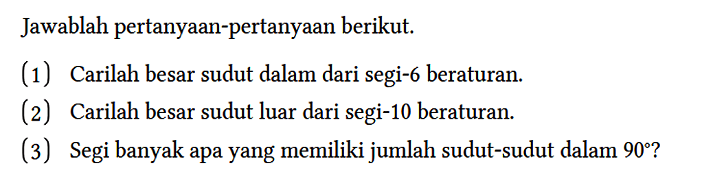 Jawablah pertanyaan-pertanyaan berikut.
(1) Carilah besar sudut dalam dari segi-6 beraturan.
(2) Carilah besar sudut luar dari segi-10 beraturan.
(3) Segi banyak apa yang memiliki jumlah sudut-sudut dalam 90 ?