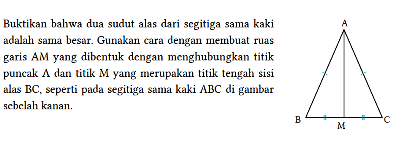 Buktikan bahwa dua sudut alas dari segitiga sama kaki adalah sama besar. Gunakan cara dengan membuat ruas garis AM yang dibentuk dengan menghubungkan titik puncak A dan titik M yang merupakan titik tengah sisi alas BC, seperti pada segitiga sama kaki ABC di gambar sebelah kanan. A B M C