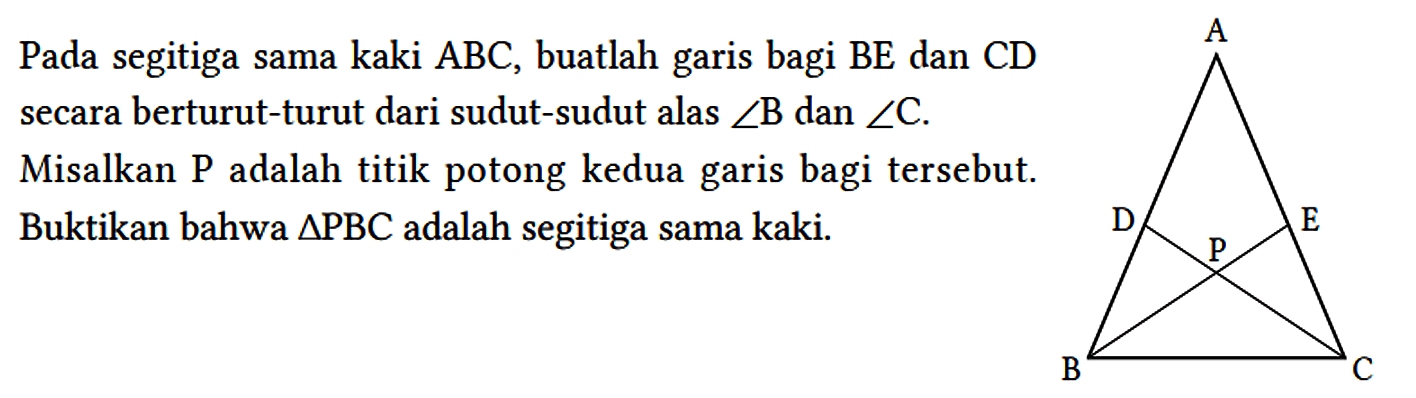 Pada segitiga sama kaki ABC , buatlah garis bagi BE dan CD secara berturut-turut dari sudut-sudut alas sudut B dan sudut C.
Misalkan P adalah titik potong kedua garis bagi tersebut. Buktikan bahwa segitiga PBC adalah segitiga sama kaki. A D P E B C 