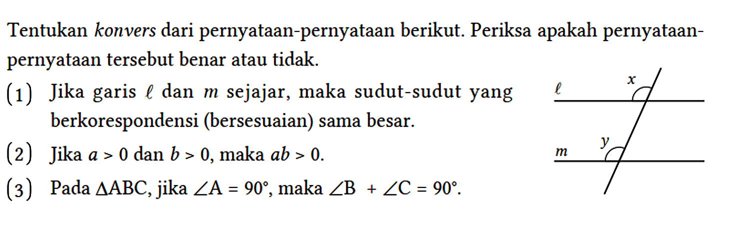 Tentukan konvers dari pernyataan-pernyataan berikut. Periksa apakah pernyataanpernyataan tersebut benar atau tidak.
(1) Jika garis l dan m sejajar, maka sudut-sudut yang berkorespondensi (bersesuaian) sama besar.
(2) Jika a > 0 dan b > 0, maka ab > 0.
(3) Pada segitiga ABC, jika sudut A = 90, maka sudut B + sudut C = 90.
t x m y 