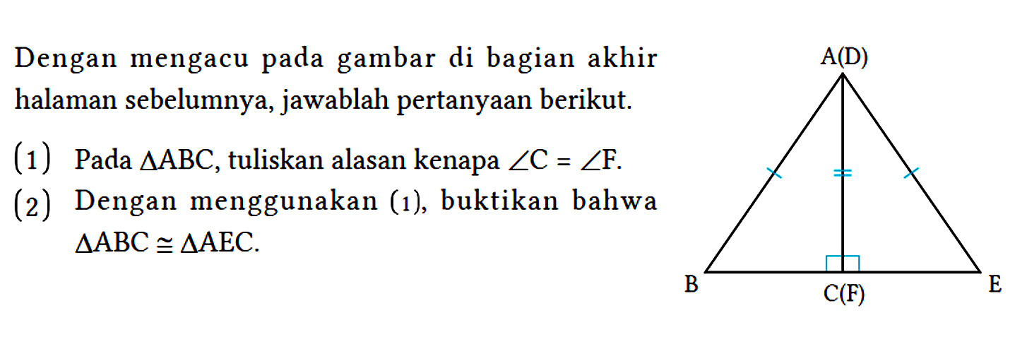 Dengan mengacu pada gambar di bagian akhir halaman sebelumnya, jawablah pertanyaan berikut. A(D) B C(F) E
(1) Pada segitiga ABC, tuliskan alasan kenapa sudut C=sudut F. (2) Dengan menggunakan (1), buktikan bahwa segitiga ABC kongruen segitiga AEC. 