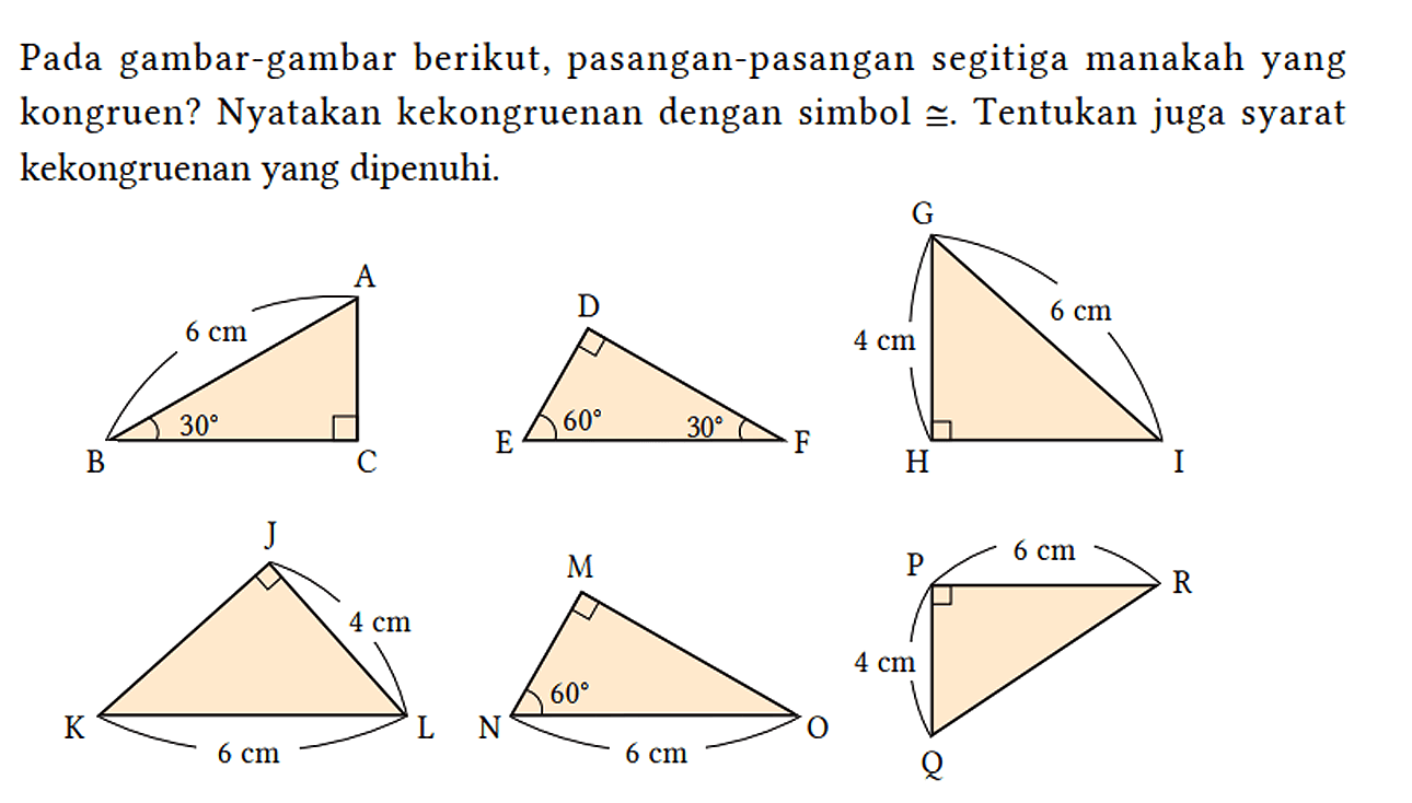 Pada gambar-gambar berikut, pasangan-pasangan segitiga manakah yang kongruen? Nyatakan kekongruenan dengan simbol kongruen. Tentukan juga syarat kekongruenan yang dipenuhi.
A B C 6 cm 30 D E F 60 30 G H I 4 cm 6 cm J K L 4 cm 6 cm M N O 60 6 cm P R Q 6 cm 4 cm 