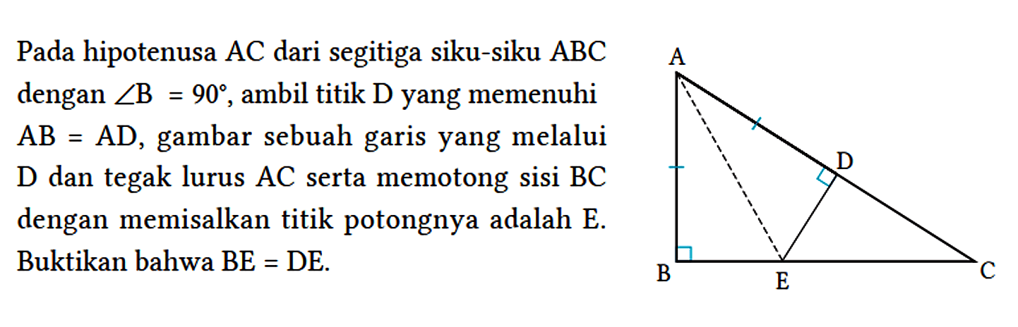 Pada hipotenusa AC dari segitiga siku-siku ABC dengan sudut B = 90, ambil titik D yang memenuhi AB = AD, gambar sebuah garis yang melalui D dan tegak lurus AC serta memotong sisi BC dengan memisalkan titik potongnya adalah E. Buktikan bahwa  BE = DE. A D B E C