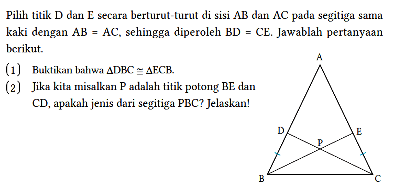 Pilih titik D dan E secara berturut-turut di sisi AB dan AC pada segitiga sama kaki dengan AB=AC, sehingga diperoleh BD=CE. Jawablah pertanyaan berikut.
(1) Buktikan bahwa segitiga DBC kongruen segitiga ECB. (2) Jika kita misalkan P adalah titik potong BE dan CD, apakah jenis dari segitiga PBC? Jelaskan! A D P E B C 