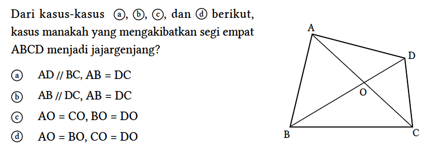 Dari kasus-kasus (a), (b), (c), dan (d) berikut, kasus manakah yang mengakibatkan segi empat ABCD menjadi jajargenjang?
(a)  AD // BC, AB = DC 
(b)  AB // DC, AB = DC 
(c)  AO = CO, BO = DO 
(d)  AO = BO, CO = DO 
A D O B C 