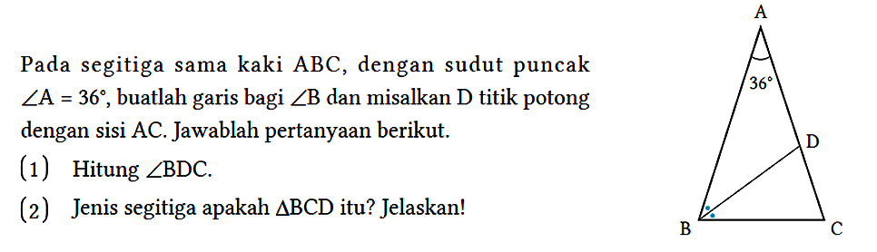 Pada segitiga sama kaki ABC, dengan sudut puncak sudut A=36, buatlah garis bagi sudut B dan misalkan D titik potong dengan sisi AC. Jawablah pertanyaan berikut.
(1) Hitung sudut BDC. (2) Jenis segitiga apakah segitiga BCD itu? Jelaskan! A 36 D B C 