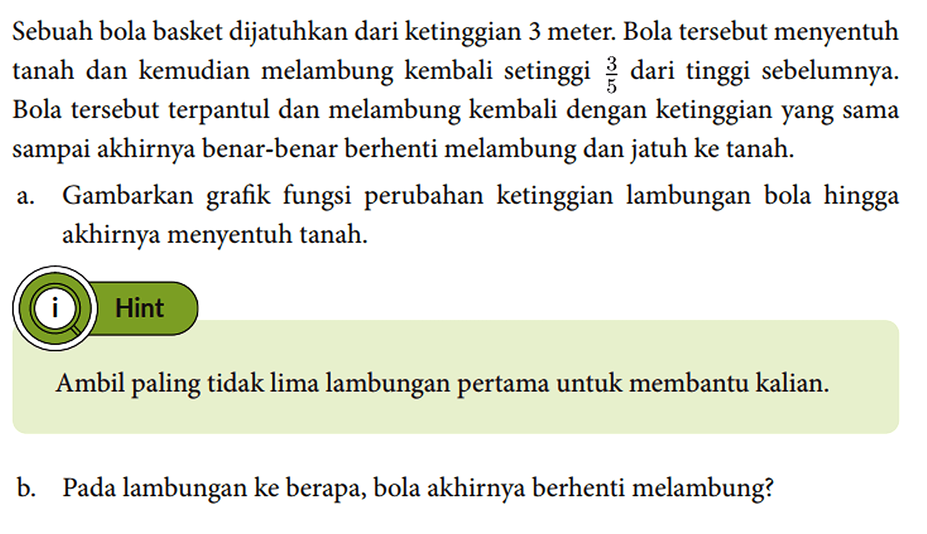 Sebuah bola basket dijatuhkan dari ketinggian 3 meter. Bola tersebut menyentuh tanah dan kemudian melambung kembali setinggi 3/5 dari tinggi sebelumnya. Bola tersebut terpantul dan melambung kembali dengan ketinggian yang sama sampai akhirnya benar-benar berhenti melambung dan jatuh ke tanah.
a. Gambarkan grafik fungsi perubahan ketinggian lambungan bola hingga akhirnya menyentuh tanah.
Hint
Ambil paling tidak lima lambungan pertama untuk membantu kalian.
b. Pada lambungan ke berapa, bola akhirnya berhenti melambung?