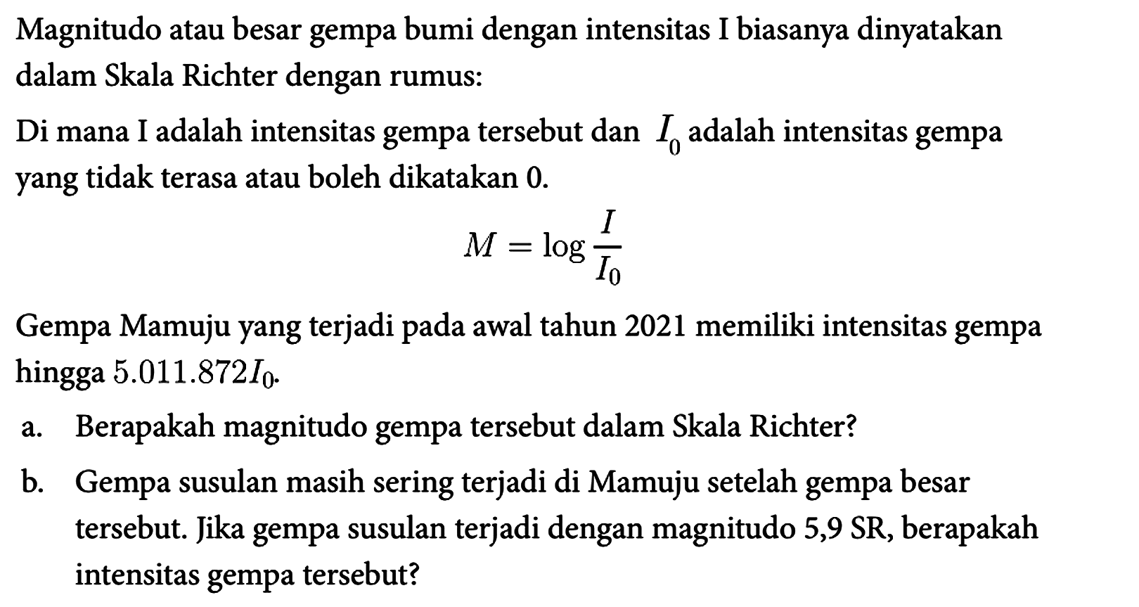 Magnitudo atau besar gempa bumi dengan intensitas I biasanya dinyatakan dalam Skala Richter dengan rumus : Di mana I adalah intensitas gempa tersebut dan I0 adalah intensitas gempa yang tidak terasa atau boleh dikatakan 0.
M=log (I/I0)
Gempa Mamuju yang terjadi pada awal tahun 2021 memiliki intensitas gempa hingga 5.011.872 I0.
a. Berapakah magnitudo gempa tersebut dalam Skala Richter? 
b. Gempa susulan masih sering terjadi di Mamuju setelah gempa besar tersebut. Jika gempa susulan terjadi dengan magnitudo 5,9 SR, berapakah intensitas gempa tersebut? 