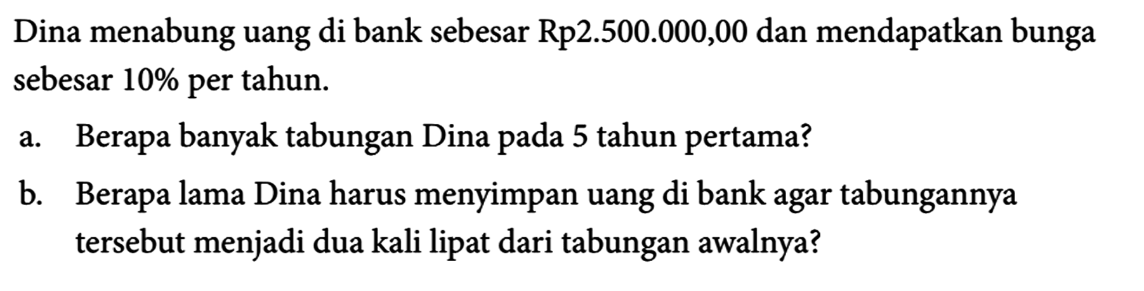 Dina menabung uang di bank sebesar Rp2.500.000,00 dan mendapatkan bunga sebesar 10 % per tahun.
a. Berapa banyak tabungan Dina pada 5 tahun pertama?
b. Berapa lama Dina harus menyimpan uang di bank agar tabungannya tersebut menjadi dua kali lipat dari tabungan awalnya?