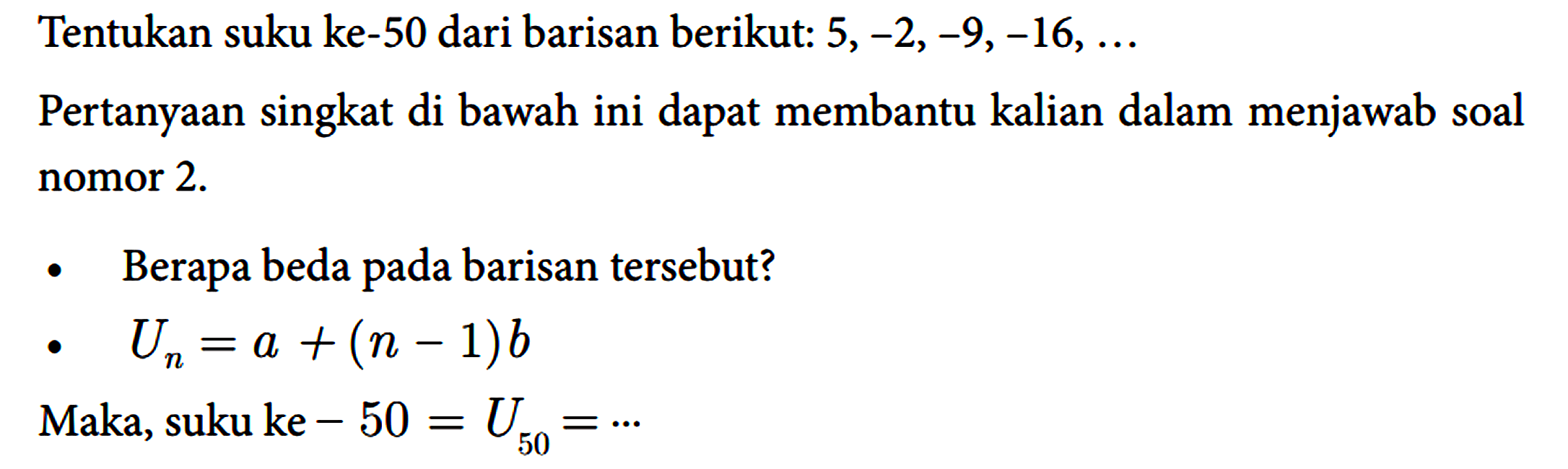 Tentukan suku ke-50 dari barisan berikut: 5, -2, -9, -16, ... Pertanyaan singkat di bawah ini dapat membantu kalian dalam menjawab soal nomor 2. 
Berapa beda pada barisan tersebut? 
Un=a + (n - 1)b Maka, suku ke-50 = U50=.... 