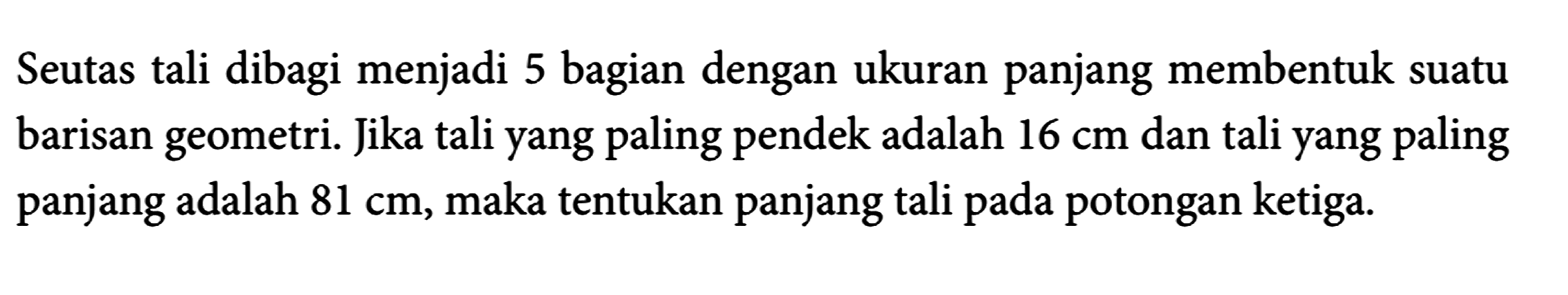 Seutas tali dibagi menjadi 5 bagian dengan ukuran panjang membentuk suatu barisan geometri. Jika tali yang paling pendek adalah 16 cm dan tali yang paling panjang adalah 81 cm, maka tentukan panjang tali pada potongan ketiga.