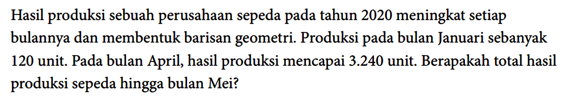 Hasil produksi sebuah perusahaan sepeda pada tahun 2020 meningkat setiap bulannya dan membentuk barisan geometri. Produksi pada bulan Januari sebanyak 120 unit. Pada bulan April, hasil produksi mencapai 3.240 unit. Berapakah total hasil produksi sepeda hingga bulan Mei?