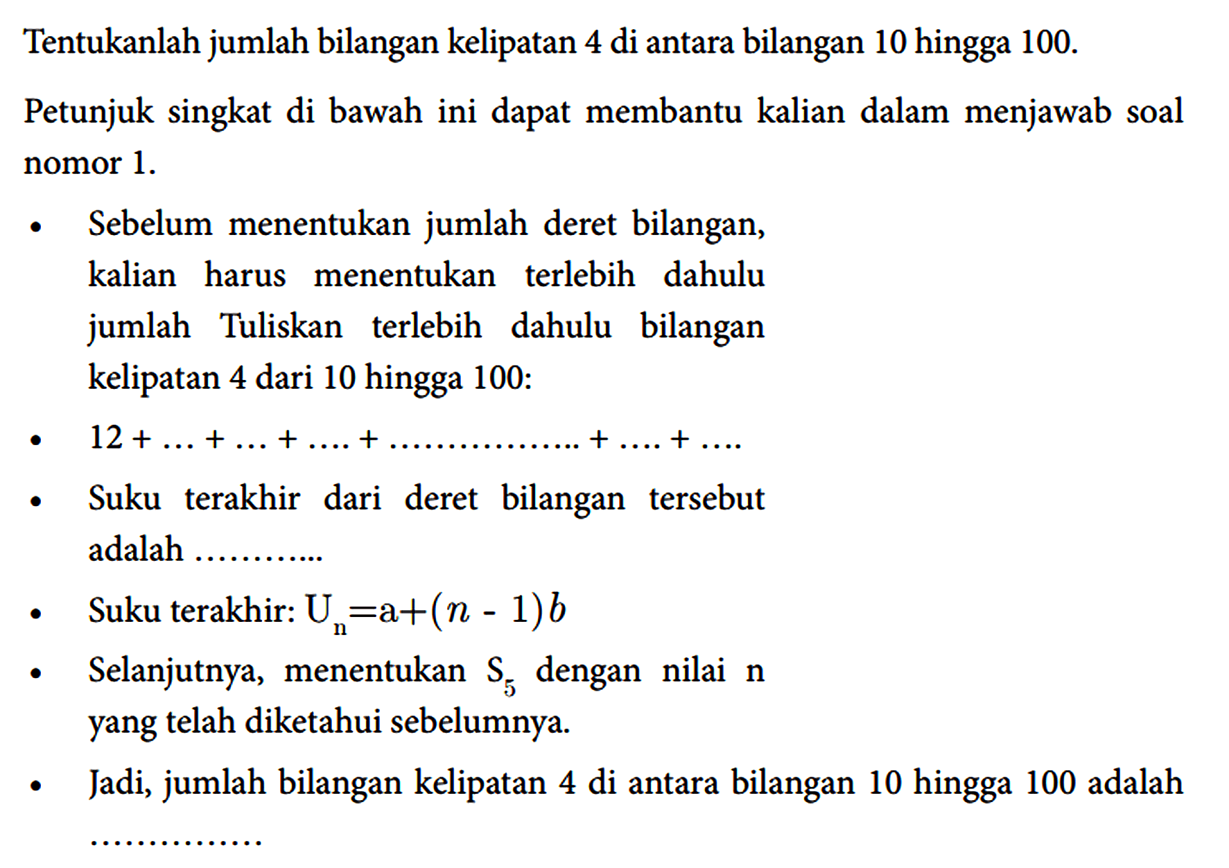 Tentukanlah jumlah bilangan kelipatan 4 di antara bilangan 10 hingga 100.
Petunjuk singkat di bawah ini dapat membantu kalian dalam menjawab soal nomor 1.
- Sebelum menentukan jumlah deret bilangan, kalian harus menentukan terlebih dahulu jumlah Tuliskan terlebih dahulu bilangan kelipatan 4 dari 10 hingga 100:
-  12 + ... + ... + ... + ... ... ... ... ... + ... + ... 
- Suku terakhir dari deret bilangan tersebut adalah  ... ... ...
- Suku terakhir: Un = a + (n - 1)b 
- Selanjutnya, menentukan S5 dengan nilai n yang telah diketahui sebelumnya.
- Jadi, jumlah bilangan kelipatan 4 di antara bilangan 10 hingga 100 adalah ...
