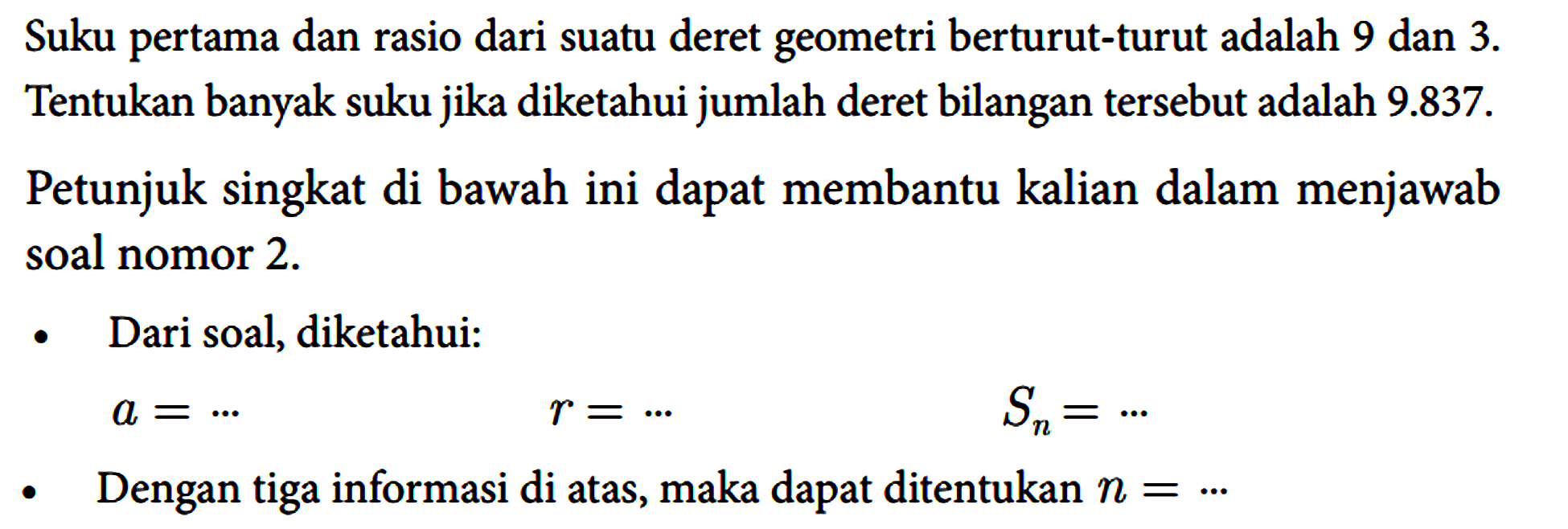 Suku pertama dan rasio dari suatu deret geometri berturut-turut adalah 9 dan 3. Tentukan banyak suku jika diketahui jumlah deret bilangan tersebut adalah 9.837. Petunjuk singkat di bawah ini dapat membantu kalian dalam menjawab soal nomor 2. - Dari soal, diketahui : a=... r=... Sn=... - Dengan tiga informasi di atas, maka dapat ditentukan n=...