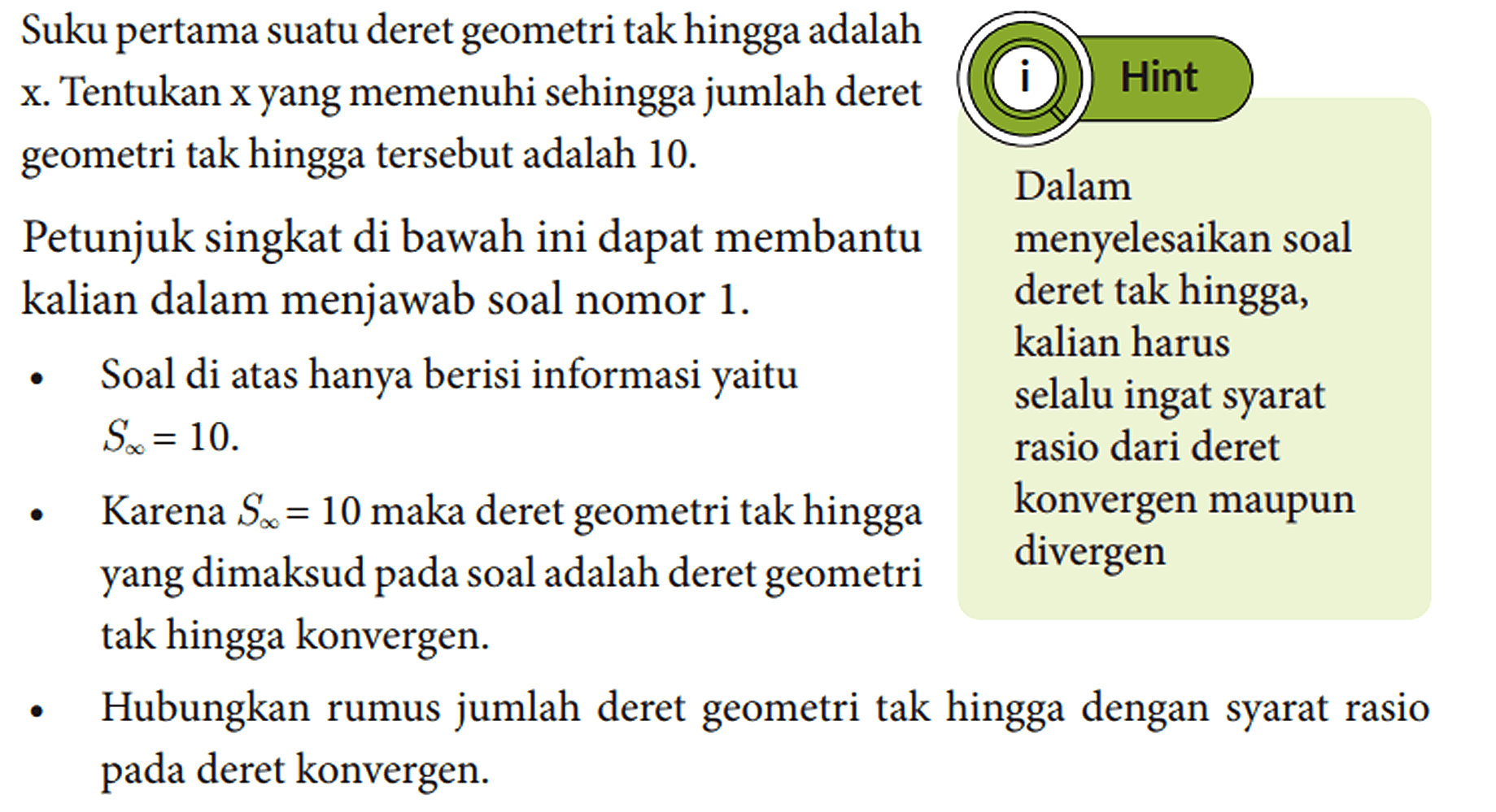 Suku pertama suatu deret geometri tak hingga adalah x. Tentukan x yang memenuhi sehingga jumlah deret geometri tak hingga tersebut adalah 10. Petunjuk singkat di bawah ini dapat membantu kalian dalam menjawab soal nomor 1. - Soal di atas hanya berisi informasi yaitu S tak hingga = 10. - Karena S tak hingga = 10 maka deret geometri tak hingga yang dimaksud pada soal adalah deret geometri tak hingga konvergen. - Hubungkan rumus jumlah deret geometri tak hingga dengan syarat rasio pada deret konvergen. Hint Dalam menyelesaikan soal deret tak hingga, kalian harus selalu ingat syarat rasio dari deret konvergen maupun divergen