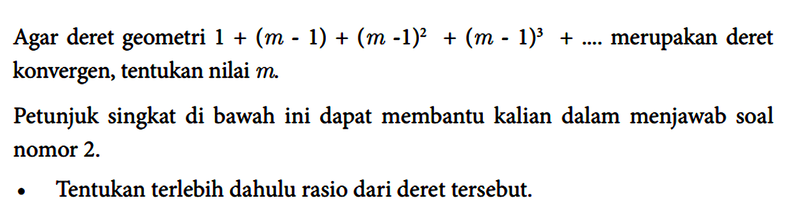 Agar deret geometri 1 + (m - 1) + (m - 1)^2 + (m - 1)^3 + .... merupakan deret konvergen, tentukan nilai m. Petunjuk singkat di bawah ini dapat membantu kalian dalam menjawab soal nomor 2. - Tentukan terlebih dahulu rasio dari deret tersebut.