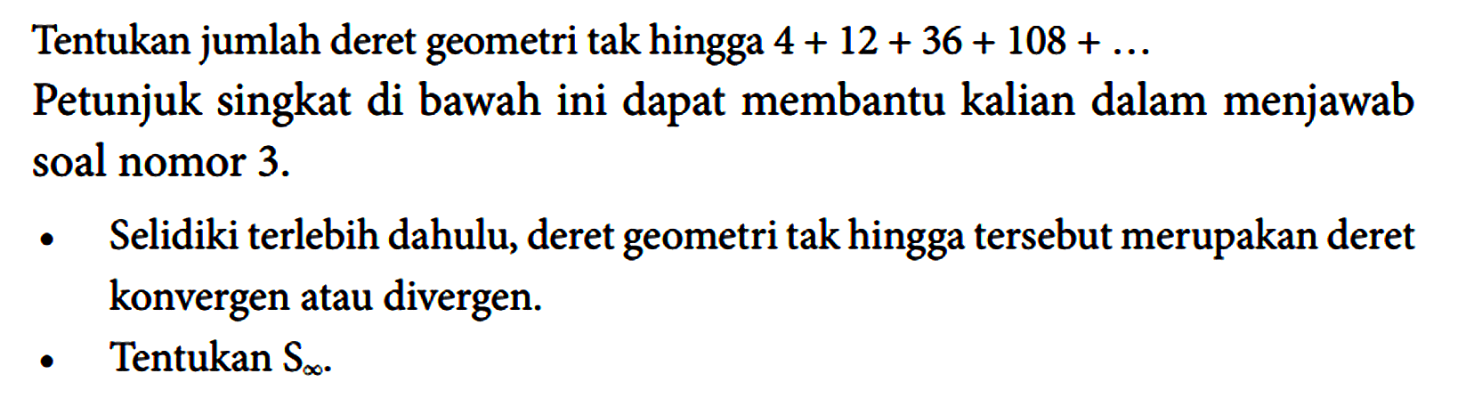 Tentukan jumlah deret geometri tak hingga  4 + 12 + 36 + 108 + ... 
Petunjuk singkat di bawah ini dapat membantu kalian dalam menjawab soal nomor 3.
- Selidiki terlebih dahulu, deret geometri tak hingga tersebut merupakan deret konvergen atau divergen.
- Tentukan S(tak hingga).