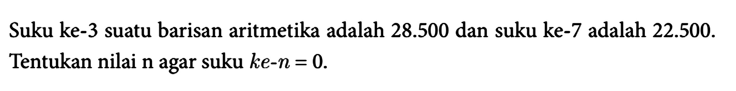 Suku ke-3 suatu barisan aritmetika adalah 28.500 dan suku ke-7 adalah 22.500. Tentukan nilai n agar suku ke-n=0.