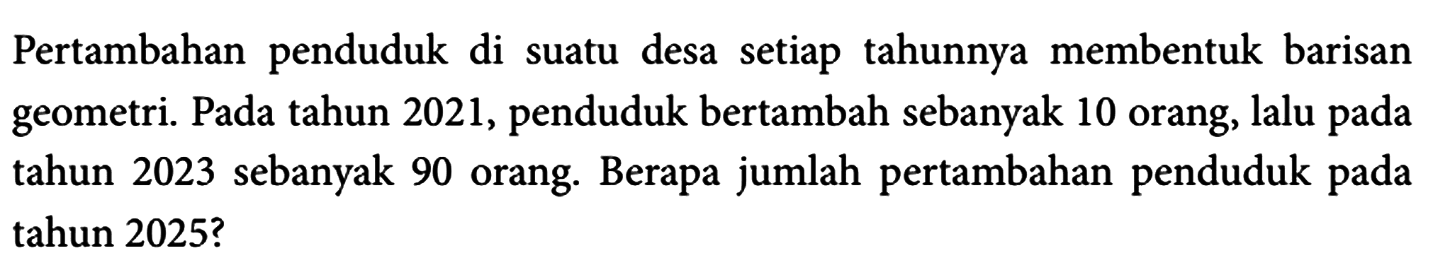 Pertambahan penduduk di suatu desa setiap tahunnya membentuk barisan geometri. Pada tahun 2021, penduduk bertambah sebanyak 10 orang, lalu pada tahun 2023 sebanyak 90 orang. Berapa jumlah pertambahan penduduk pada tahun 2025?