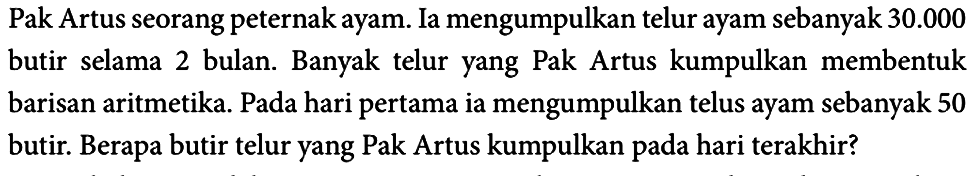 Pak Artus seorang peternak ayam. Ia mengumpulkan telur ayam sebanyak  30.000  butir selama 2 bulan. Banyak telur yang Pak Artus kumpulkan membentuk barisan aritmetika. Pada hari pertama ia mengumpulkan telus ayam sebanyak 50 butir. Berapa butir telur yang Pak Artus kumpulkan pada hari terakhir?