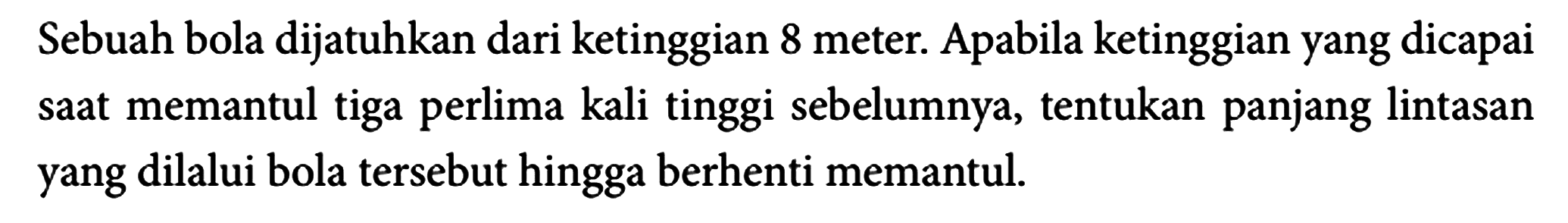 Sebuah bola dijatuhkan dari ketinggian 8 meter. Apabila ketinggian yang dicapai saat memantul tiga perlima kali tinggi sebelumnya, tentukan panjang lintasan yang dilalui bola tersebut hingga berhenti memantul.