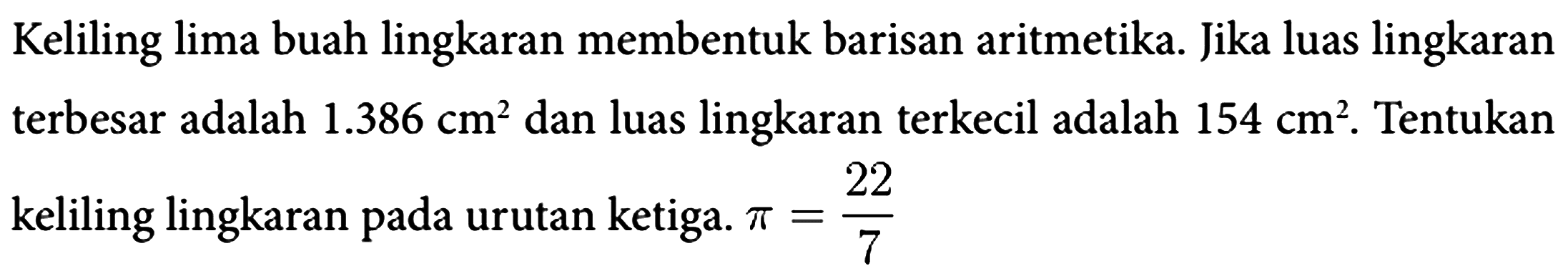 Keliling lima buah lingkaran membentuk barisan aritmetika. Jika luas lingkaran terbesar adalah 1.386 cm^2 dan luas lingkaran terkecil adalah 154 cm^2. Tentukan keliling lingkaran pada urutan ketiga. pi=22/7