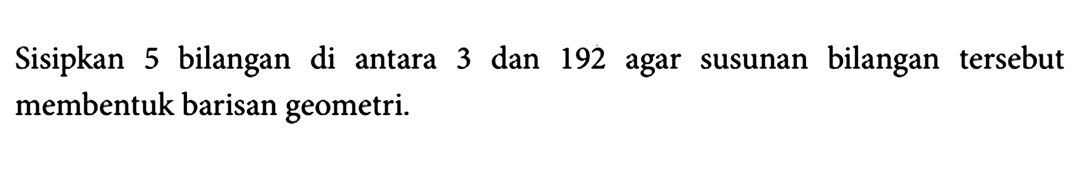 Sisipkan 5 bilangan di antara 3 dan 192 agar susunan bilangan tersebut membentuk barisan geometri.