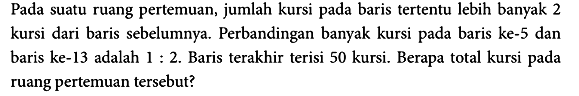 Pada suatu ruang pertemuan, jumlah kursi pada baris tertentu lebih banyak 2 kursi dari baris sebelumnya. Perbandingan banyak kursi pada baris ke-5 dan baris ke-13 adalah  1: 2 . Baris terakhir terisi 50 kursi. Berapa total kursi pada ruang pertemuan tersebut?