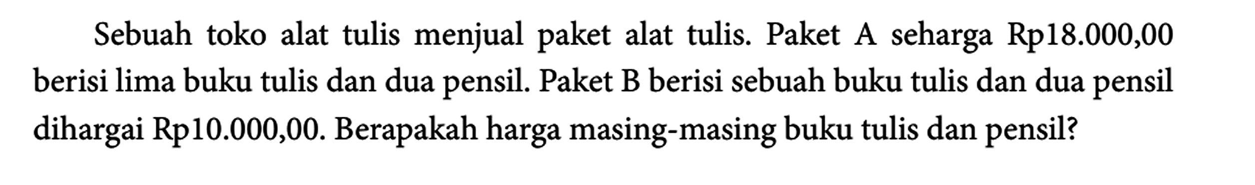 Sebuah toko alat tulis menjual paket alat tulis. Paket A seharga Rp18.000,00 berisi lima buku tulis dan dua pensil. Paket B berisi sebuah buku tulis dan dua pensil dihargai Rp10.000,00. Berapakah harga masing-masing buku tulis dan pensil?