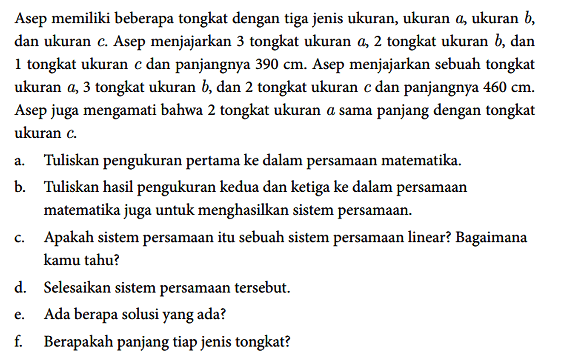 Asep memiliki beberapa tongkat dengan tiga jenis ukuran, ukuran a, ukuran b, dan ukuran c. Asep menjajarkan 3 tongkat ukuran a, 2 tongkat ukuran b, dan 1 tongkat ukuran c dan panjangnya 390 cm. Asep menjajarkan sebuah tongkat ukuran a, 3 tongkat ukuran b, dan 2 tongkat ukuran c dan panjangnya 460 cm. Asep juga mengamati bahwa 2 tongkat ukuran a sama panjang dengan tongkat ukuran c.
a. Tuliskan pengukuran pertama ke dalam persamaan matematika.
b. Tuliskan hasil pengukuran kedua dan ketiga ke dalam persamaan matematika juga untuk menghasilkan sistem persamaan.
c. Apakah sistem persamaan itu sebuah sistem persamaan linear? Bagaimana kamu tahu?
d. Selesaikan sistem persamaan tersebut.
e. Ada berapa solusi yang ada?
f. Berapakah panjang tiap jenis tongkat?