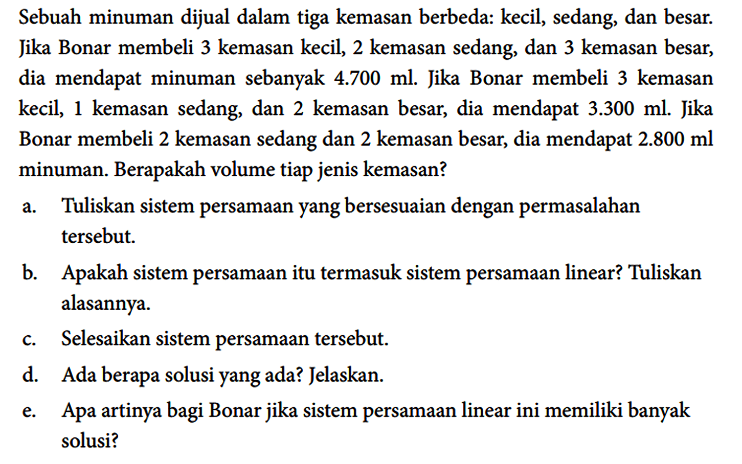 Sebuah minuman dijual dalam tiga kemasan berbeda: kecil, sedang, dan besar. Jika Bonar membeli 3 kemasan kecil, 2 kemasan sedang, dan 3 kemasan besar, dia mendapat minuman sebanyak 4.700 ml. Jika Bonar membeli 3 kemasan kecil, 1 kemasan sedang, dan 2 kemasan besar, dia mendapat 3.300 ml. Jika Bonar membeli 2 kemasan sedang dan 2 kemasan besar, dia mendapat 2.800 ml minuman. Berapakah volume tiap jenis kemasan?
a. Tuliskan sistem persamaan yang bersesuaian dengan permasalahan tersebut.
b. Apakah sistem persamaan itu termasuk sistem persamaan linear? Tuliskan alasannya.
c. Selesaikan sistem persamaan tersebut.
d. Ada berapa solusi yang ada? Jelaskan.
e. Apa artinya bagi Bonar jika sistem persamaan linear ini memiliki banyak solusi?