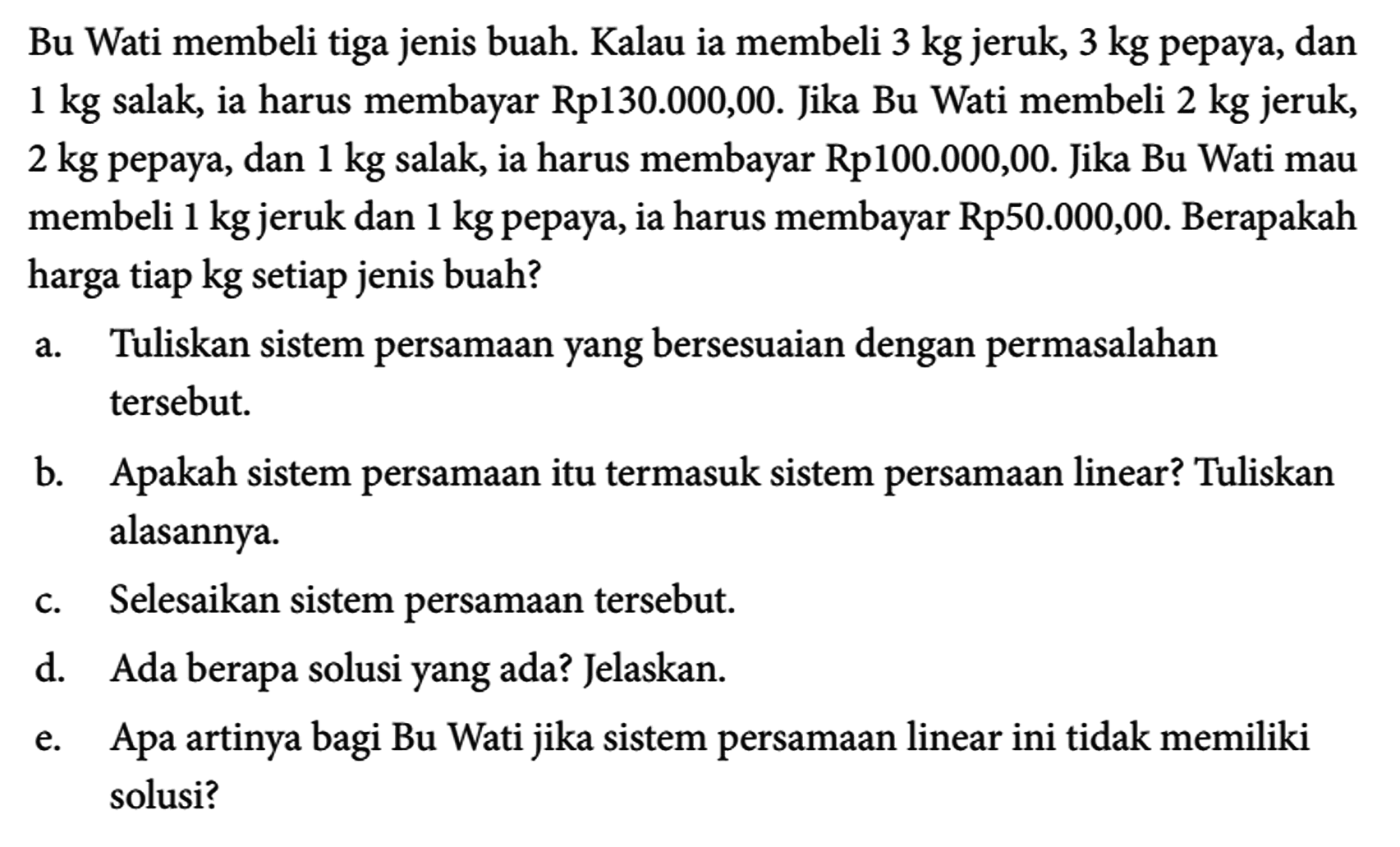 Bu Wati membeli tiga jenis buah. Kalau ia membeli 3 kg jeruk, 3 kg pepaya, dan 1 kg salak, ia harus membayar Rp130.000,00. Jika Bu Wati membeli 2 kg jeruk, 2 kg pepaya, dan 1 kg salak, ia harus membayar Rp 100.000,00. Jika Bu Wati mau membeli 1 kg jeruk dan 1 kg pepaya, ia harus membayar Rp50.000,00. Berapakah harga tiap kg setiap jenis buah?
a. Tuliskan sistem persamaan yang bersesuaian dengan permasalahan tersebut.
b. Apakah sistem persamaan itu termasuk sistem persamaan linear? Tuliskan alasannya.
c. Selesaikan sistem persamaan tersebut.
d. Ada berapa solusi yang ada? Jelaskan.
e. Apa artinya bagi Bu Wati jika sistem persamaan linear ini tidak memiliki solusi?