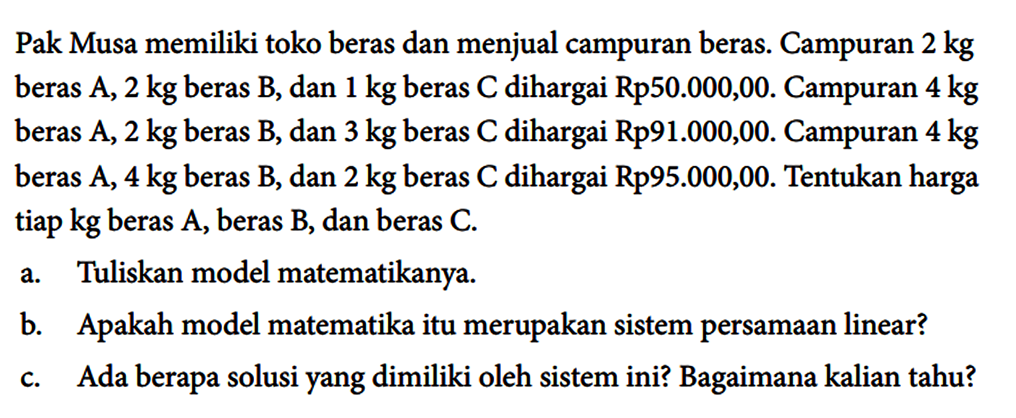 Pak Musa memiliki toko beras dan menjual campuran beras. Campuran 2 kg beras A, 2 kg beras B, dan 1 kg beras C dihargai Rp50.000,00. Campuran 4 kg beras A, 2 kg beras B, dan 3 kg beras C dihargai Rp91.000,00. Campuran 4 kg beras A, 4 kg beras B, dan 2 kg beras C dihargai Rp 95.000,00. Tentukan harga tiap kg beras A, beras B, dan beras C.
a. Tuliskan model matematikanya.
b. Apakah model matematika itu merupakan sistem persamaan linear?
c. Ada berapa solusi yang dimiliki oleh sistem ini? Bagaimana kalian tahu? 