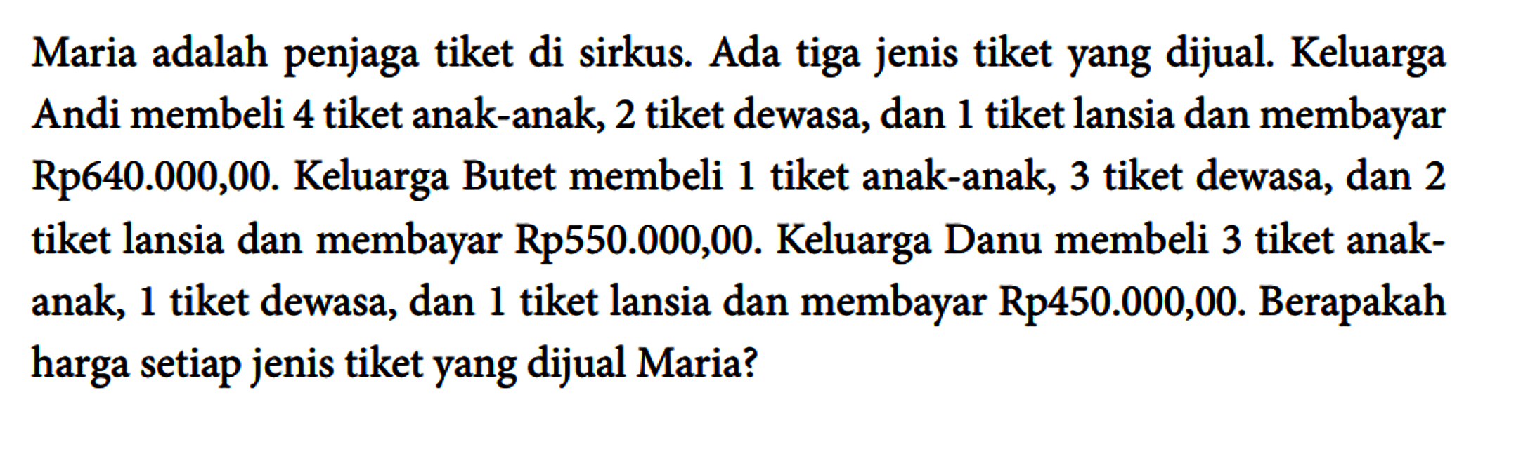 Maria adalah penjaga tiket di sirkus. Ada tiga jenis tiket yang dijual. Keluarga Andi membeli 4 tiket anak-anak, 2 tiket dewasa, dan 1 tiket lansia dan membayar Rp640.000,00. Keluarga Butet membeli 1 tiket anak-anak, 3 tiket dewasa, dan 2 tiket lansia dan membayar Rp550.000,00. Keluarga Danu membeli 3 tiket anakanak, 1 tiket dewasa, dan 1 tiket lansia dan membayar Rp450.000,00. Berapakah harga setiap jenis tiket yang dijual Maria?