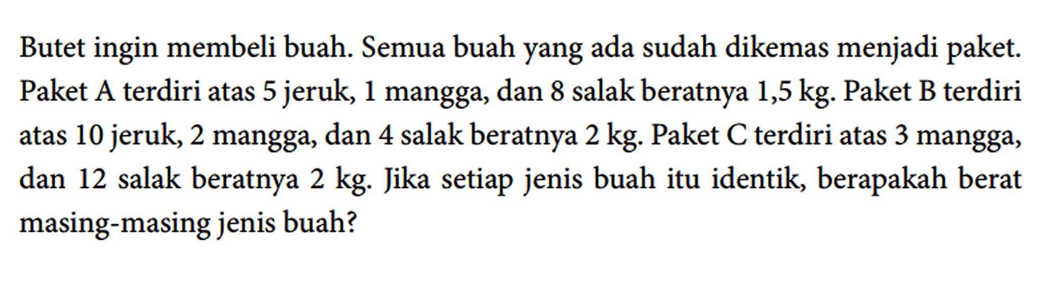 Butet ingin membeli buah. Semua buah yang ada sudah dikemas menjadi paket. Paket A terdiri atas 5 jeruk, 1 mangga, dan 8 salak beratnya 1,5 kg. Paket B terdiri atas 10 jeruk, 2 mangga, dan 4 salak beratnya 2 kg. Paket C terdiri atas 3 mangga, dan 12 salak beratnya 2 kg. Jika setiap jenis buah itu identik, berapakah berat masing-masing jenis buah?