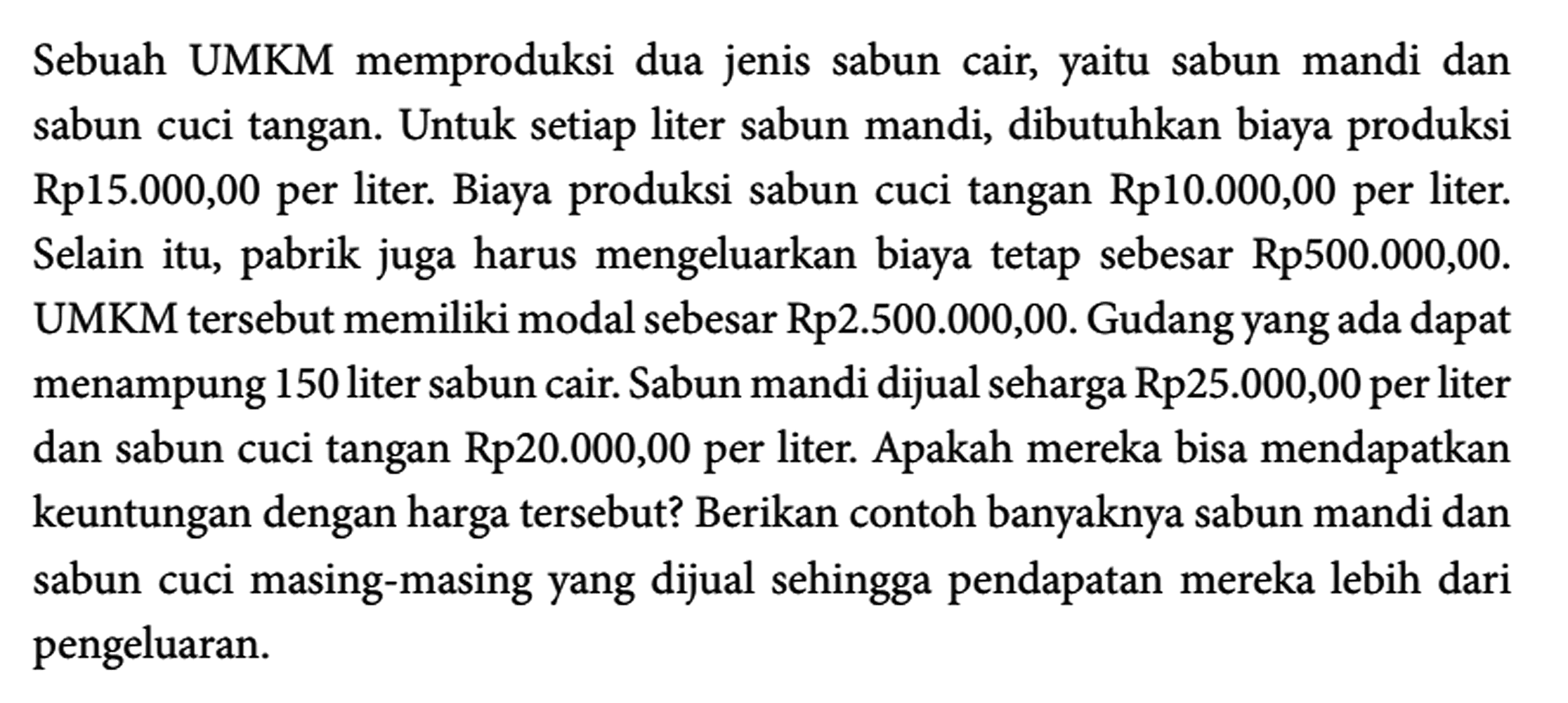 Sebuah UMKM memproduksi dua jenis sabun cair, yaitu sabun mandi dan sabun cuci tangan. Untuk setiap liter sabun mandi, dibutuhkan biaya produksi Rp15.000,00 per liter. Biaya produksi sabun cuci tangan Rp10.000,00 per liter. Selain itu, pabrik juga harus mengeluarkan biaya tetap sebesar Rp500.000,00. UMKM tersebut memiliki modal sebesar Rp2.500.000,00. Gudang yang ada dapat menampung 150 liter sabun cair. Sabun mandi dijual seharga Rp25.000,00 per liter dan sabun cuci tangan Rp20.000,00 per liter. Apakah mereka bisa mendapatkan keuntungan dengan harga tersebut? Berikan contoh banyaknya sabun mandi dan sabun cuci masing-masing yang dijual sehingga pendapatan mereka lebih dari pengeluaran.