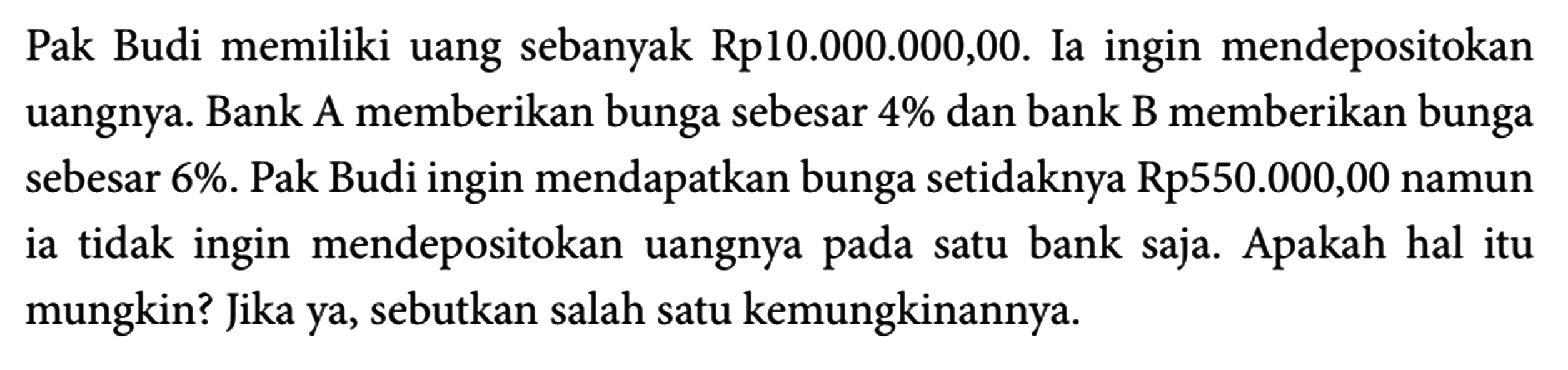 Pak Budi memiliki uang sebanyak Rp10.000.000,00. Ia ingin mendepositokan uangnya. Bank A memberikan bunga sebesar 4% dan bank B memberikan bunga sebesar 6%. Pak Budi ingin mendapatkan bunga setidaknya Rp550.000,00 namun ia tidak ingin mendepositokan uangnya pada satu bank saja. Apakah hal itu mungkin? Jika ya, sebutkan salah satu kemungkinannya.