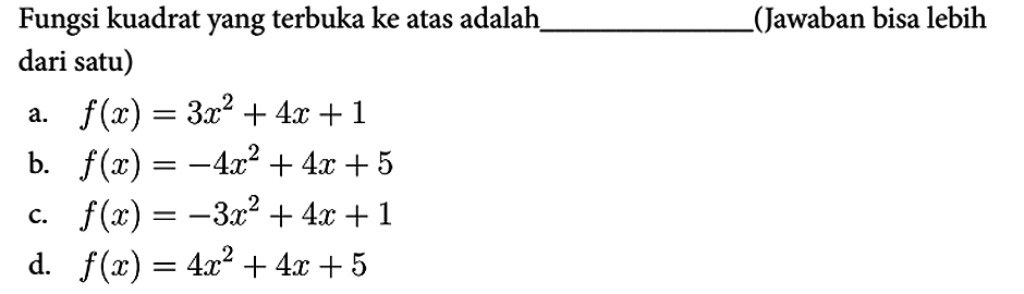 Fungsi kuadrat yang terbuka ke atas adalah
(Jawaban bisa lebih dari satu)
a.  f(x) = 3x^2 + 4x + 1 
b.  f(x) = -4x^2 + 4x + 5 
c.  f(x) = -3x^2 + 4x + 1 
d.  f(x) = 4x^2 + 4x + 5 