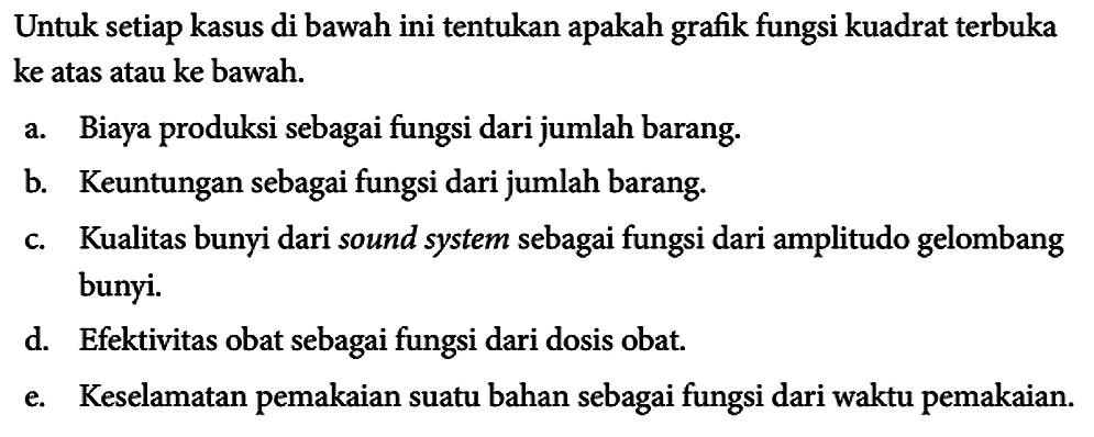 Untuk setiap kasus di bawah ini tentukan apakah grafik fungsi kuadrat terbuka ke atas atau ke bawah.
a. Biaya produksi sebagai fungsi dari jumlah barang.
b. Keuntungan sebagai fungsi dari jumlah barang.
c. Kualitas bunyi dari sound system sebagai fungsi dari amplitudo gelombang bunyi.
d. Efektivitas obat sebagai fungsi dari dosis obat.
e. Keselamatan pemakaian suatu bahan sebagai fungsi dari waktu pemakaian.