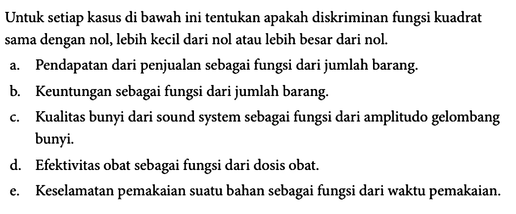 Untuk setiap kasus di bawah ini tentukan apakah diskriminan fungsi kuadrat sama dengan nol, lebih kecil dari nol atau lebih besar dari nol.
a. Pendapatan dari penjualan sebagai fungsi dari jumlah barang.
b. Keuntungan sebagai fungsi dari jumlah barang.
c. Kualitas bunyi dari sound system sebagai fungsi dari amplitudo gelombang bunyi.
d. Efektivitas obat sebagai fungsi dari dosis obat.
e. Keselamatan pemakaian suatu bahan sebagai fungsi dari waktu pemakaian. 